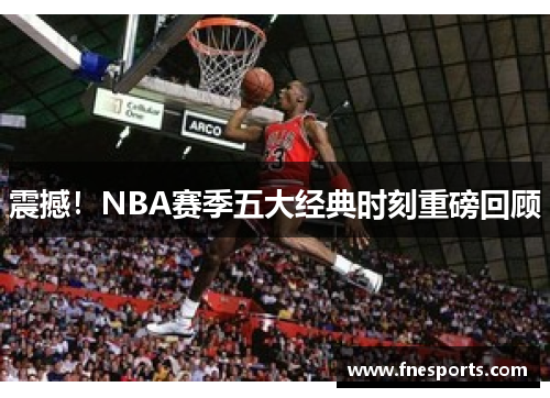 震撼!NBA赛季五大经典时刻重磅回顾 震撼!NBA赛季五大经典时刻重磅回顾