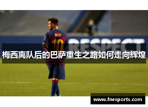 梅西离队后的巴萨重生之路如何走向辉煌