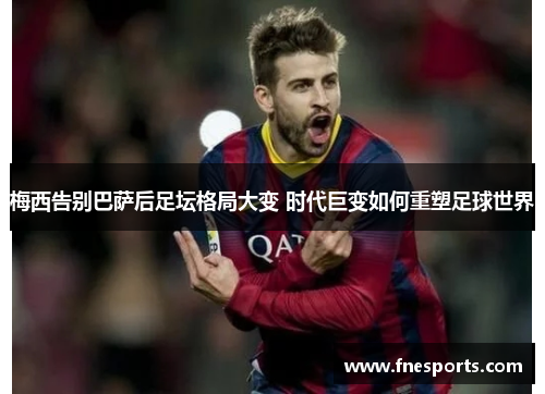 梅西告别巴萨后足坛格局大变 时代巨变如何重塑足球世界 梅西告别巴萨后足坛格局大变 时代巨变如何重塑足球世界