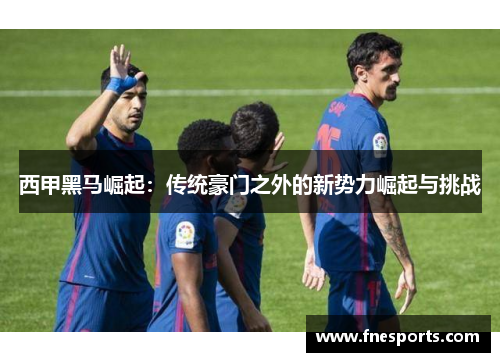 西甲黑马崛起:传统豪门之外的新势力崛起与挑战 西甲黑马崛起:传统豪门之外的新势力崛起与挑战