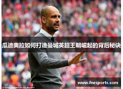 瓜迪奥拉如何打造曼城英超王朝崛起的背后秘诀 瓜迪奥拉如何打造曼城英超王朝崛起的背后秘诀