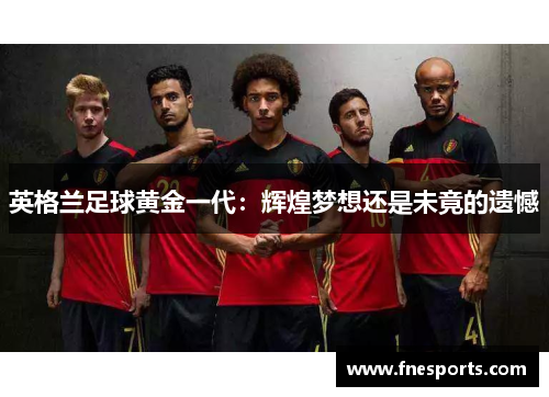 英格兰足球黄金一代:辉煌梦想还是未竟的遗憾 英格兰足球黄金一代:辉煌梦想还是未竟的遗憾