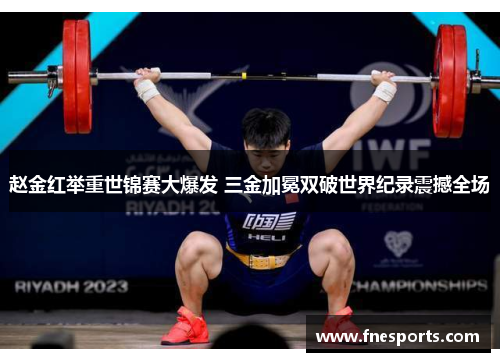 赵金红举重世锦赛大爆发 三金加冕双破世界纪录震撼全场 赵金红举重世锦赛大爆发 三金加冕双破世界纪录震撼全场
