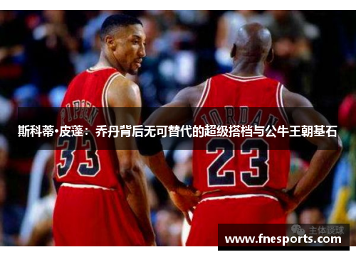 斯科蒂·皮蓬:乔丹背后无可替代的超级搭档与公牛王朝基石 斯科蒂·皮蓬:乔丹背后无可替代的超级搭档与公牛王朝基石