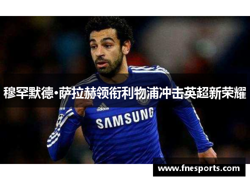 穆罕默德·萨拉赫领衔利物浦冲击英超新荣耀 穆罕默德·萨拉赫领衔利物浦冲击英超新荣耀