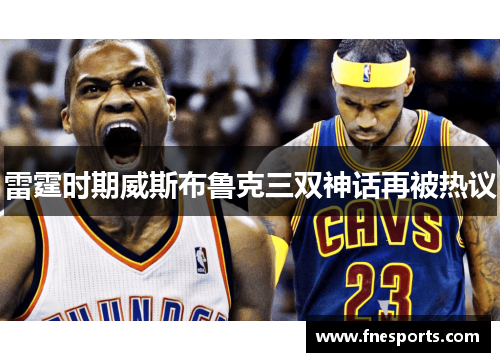 雷霆时期威斯布鲁克三双神话再被热议 雷霆时期威斯布鲁克三双神话再被热议