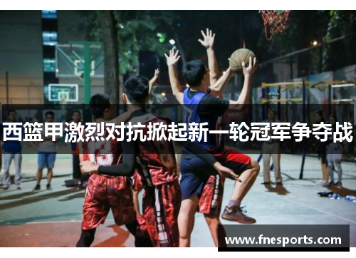 西篮甲激烈对抗掀起新一轮冠军争夺战
