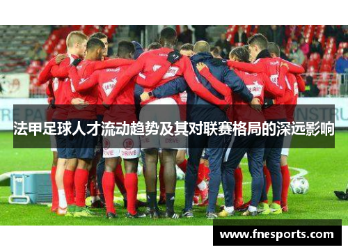 法甲足球人才流动趋势及其对联赛格局的深远影响 法甲足球人才流动趋势及其对联赛格局的深远影响