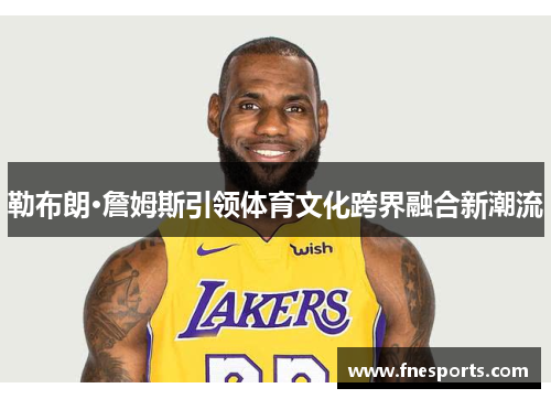 勒布朗·詹姆斯引领体育文化跨界融合新潮流 勒布朗·詹姆斯引领体育文化跨界融合新潮流